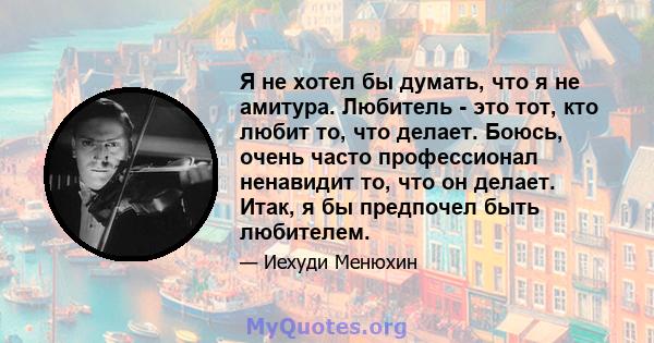 Я не хотел бы думать, что я не амитура. Любитель - это тот, кто любит то, что делает. Боюсь, очень часто профессионал ненавидит то, что он делает. Итак, я бы предпочел быть любителем.