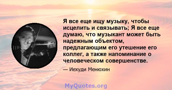 Я все еще ищу музыку, чтобы исцелить и связывать; Я все еще думаю, что музыкант может быть надежным объектом, предлагающим его утешение его коллег, а также напоминание о человеческом совершенстве.