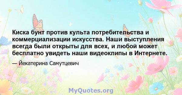 Киска бунт против культа потребительства и коммерциализации искусства. Наши выступления всегда были открыты для всех, и любой может бесплатно увидеть наши видеоклипы в Интернете.