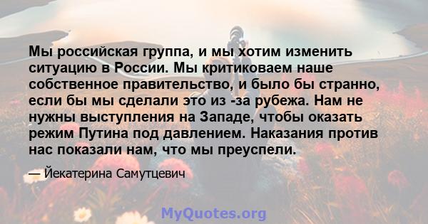 Мы российская группа, и мы хотим изменить ситуацию в России. Мы критиковаем наше собственное правительство, и было бы странно, если бы мы сделали это из -за рубежа. Нам не нужны выступления на Западе, чтобы оказать