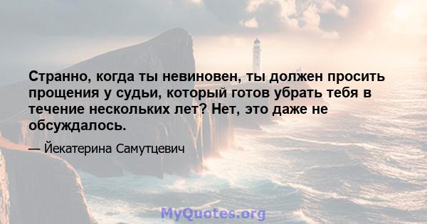 Странно, когда ты невиновен, ты должен просить прощения у судьи, который готов убрать тебя в течение нескольких лет? Нет, это даже не обсуждалось.