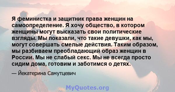 Я феминистка и защитник права женщин на самоопределение. Я хочу общество, в котором женщины могут высказать свои политические взгляды. Мы показали, что такие девушки, как мы, могут совершать смелые действия. Таким