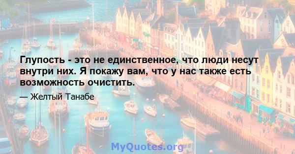 Глупость - это не единственное, что люди несут внутри них. Я покажу вам, что у нас также есть возможность очистить.