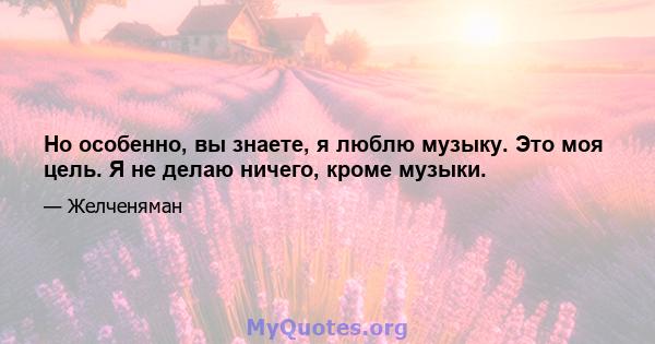 Но особенно, вы знаете, я люблю музыку. Это моя цель. Я не делаю ничего, кроме музыки.