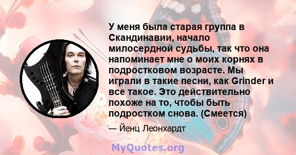 У меня была старая группа в Скандинавии, начало милосердной судьбы, так что она напоминает мне о моих корнях в подростковом возрасте. Мы играли в такие песни, как Grinder и все такое. Это действительно похоже на то,