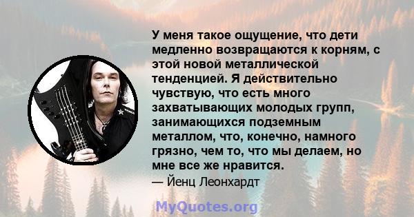 У меня такое ощущение, что дети медленно возвращаются к корням, с этой новой металлической тенденцией. Я действительно чувствую, что есть много захватывающих молодых групп, занимающихся подземным металлом, что, конечно, 