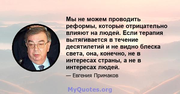 Мы не можем проводить реформы, которые отрицательно влияют на людей. Если терапия вытягивается в течение десятилетий и не видно блеска света, она, конечно, не в интересах страны, а не в интересах людей.