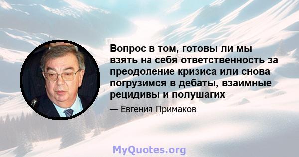 Вопрос в том, готовы ли мы взять на себя ответственность за преодоление кризиса или снова погрузимся в дебаты, взаимные рецидивы и полушагих