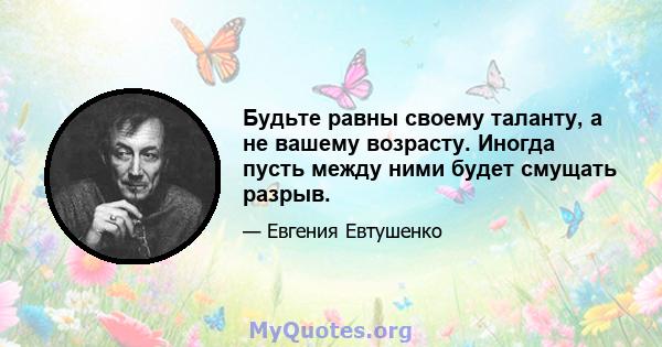 Будьте равны своему таланту, а не вашему возрасту. Иногда пусть между ними будет смущать разрыв.