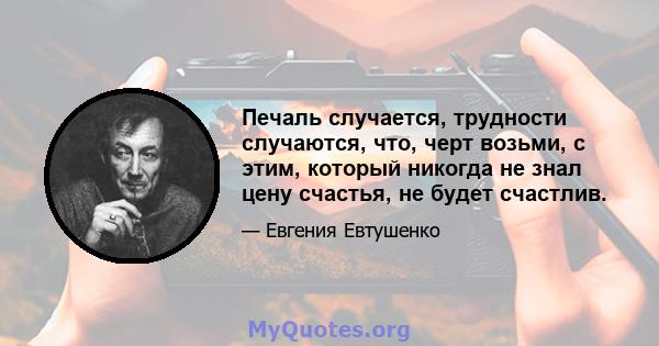 Печаль случается, трудности случаются, что, черт возьми, с этим, который никогда не знал цену счастья, не будет счастлив.