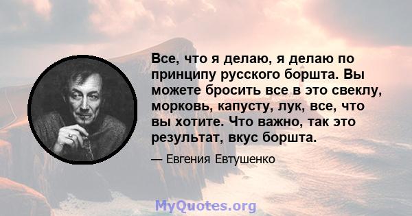 Все, что я делаю, я делаю по принципу русского боршта. Вы можете бросить все в это свеклу, морковь, капусту, лук, все, что вы хотите. Что важно, так это результат, вкус боршта.