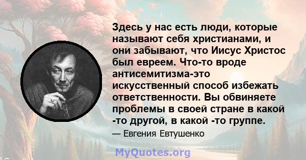 Здесь у нас есть люди, которые называют себя христианами, и они забывают, что Иисус Христос был евреем. Что-то вроде антисемитизма-это искусственный способ избежать ответственности. Вы обвиняете проблемы в своей стране