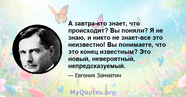 А завтра-кто знает, что происходит? Вы поняли? Я не знаю, и никто не знает-все это неизвестно! Вы понимаете, что это конец известным? Это новый, невероятный, непредсказуемый.