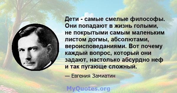 Дети - самые смелые философы. Они попадают в жизнь голыми, не покрытыми самым маленьким листом догмы, абсолютами, вероисповеданиями. Вот почему каждый вопрос, который они задают, настолько абсурдно неф и так пугающе