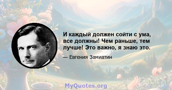 И каждый должен сойти с ума, все должны! Чем раньше, тем лучше! Это важно, я знаю это.