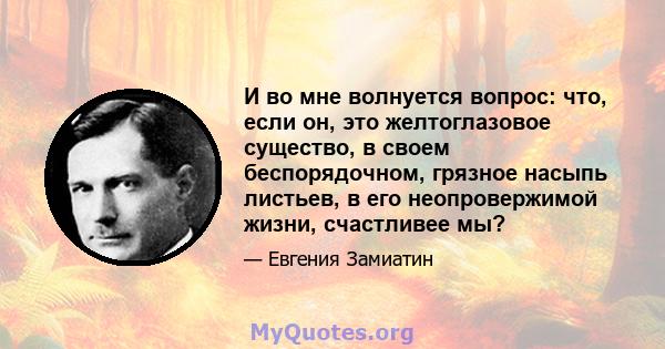 И во мне волнуется вопрос: что, если он, это желтоглазовое существо, в своем беспорядочном, грязное насыпь листьев, в его неопровержимой жизни, счастливее мы?