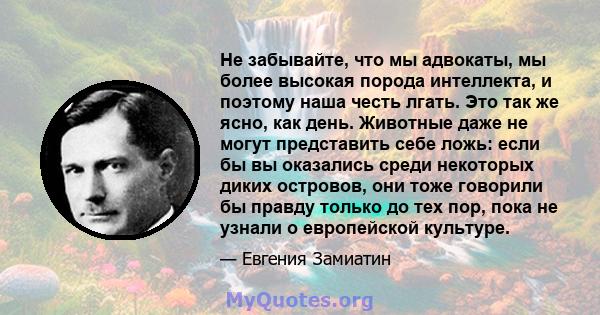 Не забывайте, что мы адвокаты, мы более высокая порода интеллекта, и поэтому наша честь лгать. Это так же ясно, как день. Животные даже не могут представить себе ложь: если бы вы оказались среди некоторых диких