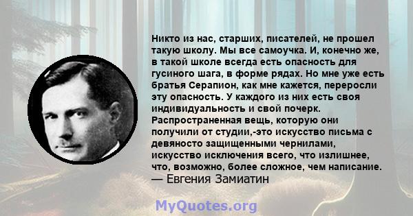 Никто из нас, старших, писателей, не прошел такую ​​школу. Мы все самоучка. И, конечно же, в такой школе всегда есть опасность для гусиного шага, в форме рядах. Но мне уже есть братья Серапион, как мне кажется,