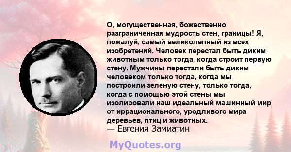 О, могущественная, божественно разграниченная мудрость стен, границы! Я, пожалуй, самый великолепный из всех изобретений. Человек перестал быть диким животным только тогда, когда строит первую стену. Мужчины перестали