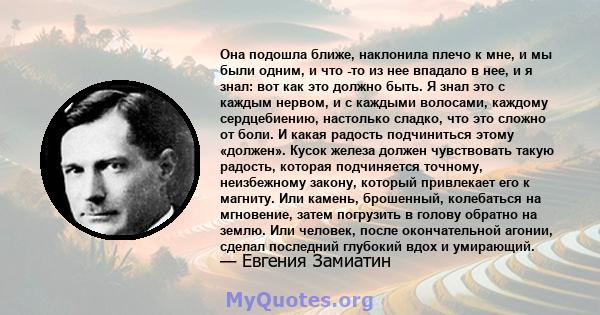 Она подошла ближе, наклонила плечо к мне, и мы были одним, и что -то из нее впадало в нее, и я знал: вот как это должно быть. Я знал это с каждым нервом, и с каждыми волосами, каждому сердцебиению, настолько сладко, что 