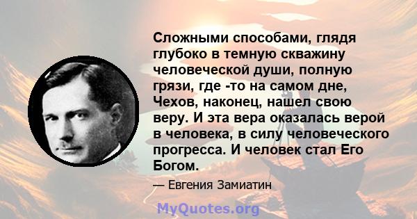 Сложными способами, глядя глубоко в темную скважину человеческой души, полную грязи, где -то на самом дне, Чехов, наконец, нашел свою веру. И эта вера оказалась верой в человека, в силу человеческого прогресса. И