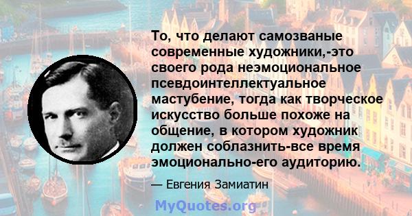 То, что делают самозваные современные художники,-это своего рода неэмоциональное псевдоинтеллектуальное мастубение, тогда как творческое искусство больше похоже на общение, в котором художник должен соблазнить-все время 