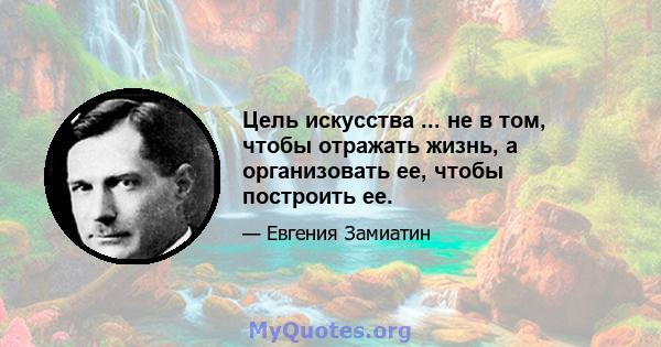 Цель искусства ... не в том, чтобы отражать жизнь, а организовать ее, чтобы построить ее.