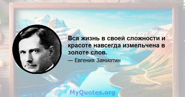 Вся жизнь в своей сложности и красоте навсегда измельчена в золоте слов.