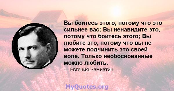 Вы боитесь этого, потому что это сильнее вас; Вы ненавидите это, потому что боитесь этого; Вы любите это, потому что вы не можете подчинить это своей воле. Только необоснованные можно любить.