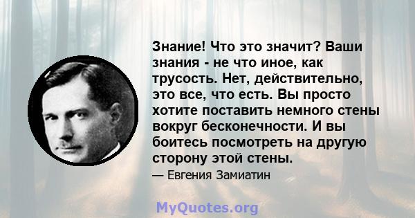 Знание! Что это значит? Ваши знания - не что иное, как трусость. Нет, действительно, это все, что есть. Вы просто хотите поставить немного стены вокруг бесконечности. И вы боитесь посмотреть на другую сторону этой стены.