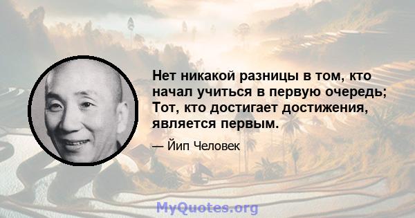 Нет никакой разницы в том, кто начал учиться в первую очередь; Тот, кто достигает достижения, является первым.