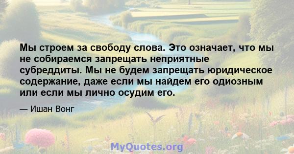 Мы строем за свободу слова. Это означает, что мы не собираемся запрещать неприятные субреддиты. Мы не будем запрещать юридическое содержание, даже если мы найдем его одиозным или если мы лично осудим его.