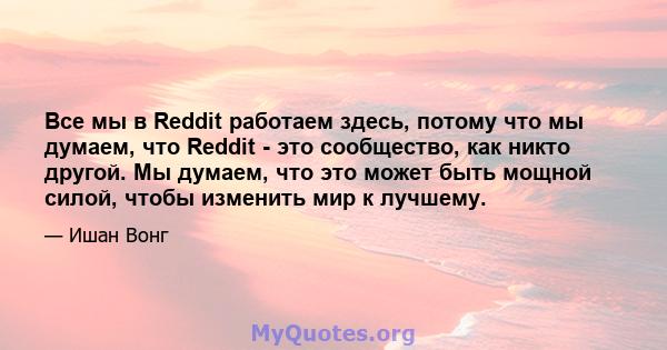 Все мы в Reddit работаем здесь, потому что мы думаем, что Reddit - это сообщество, как никто другой. Мы думаем, что это может быть мощной силой, чтобы изменить мир к лучшему.