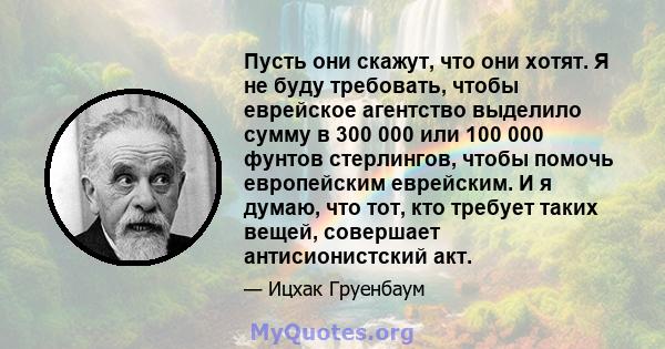 Пусть они скажут, что они хотят. Я не буду требовать, чтобы еврейское агентство выделило сумму в 300 000 или 100 000 фунтов стерлингов, чтобы помочь европейским еврейским. И я думаю, что тот, кто требует таких вещей,