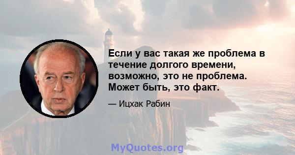 Если у вас такая же проблема в течение долгого времени, возможно, это не проблема. Может быть, это факт.