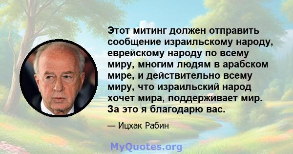 Этот митинг должен отправить сообщение израильскому народу, еврейскому народу по всему миру, многим людям в арабском мире, и действительно всему миру, что израильский народ хочет мира, поддерживает мир. За это я