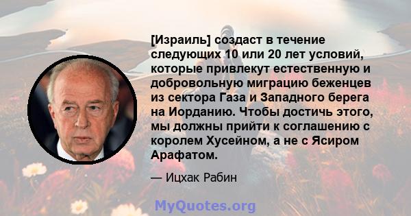 [Израиль] создаст в течение следующих 10 или 20 лет условий, которые привлекут естественную и добровольную миграцию беженцев из сектора Газа и Западного берега на Иорданию. Чтобы достичь этого, мы должны прийти к