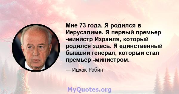 Мне 73 года. Я родился в Иерусалиме. Я первый премьер -министр Израиля, который родился здесь. Я единственный бывший генерал, который стал премьер -министром.