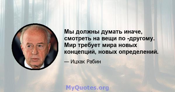 Мы должны думать иначе, смотреть на вещи по -другому. Мир требует мира новых концепций, новых определений.