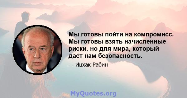 Мы готовы пойти на компромисс. Мы готовы взять начисленные риски, но для мира, который даст нам безопасность.