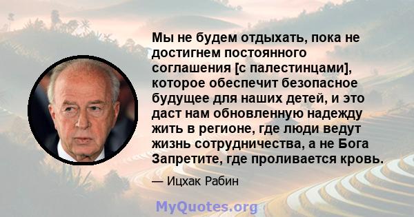 Мы не будем отдыхать, пока не достигнем постоянного соглашения [с палестинцами], которое обеспечит безопасное будущее для наших детей, и это даст нам обновленную надежду жить в регионе, где люди ведут жизнь