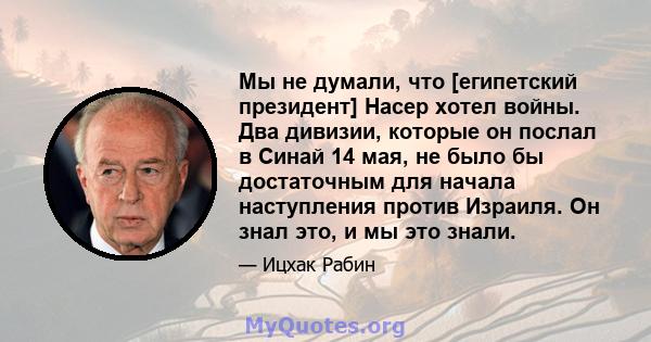 Мы не думали, что [египетский президент] Насер хотел войны. Два дивизии, которые он послал в Синай 14 мая, не было бы достаточным для начала наступления против Израиля. Он знал это, и мы это знали.