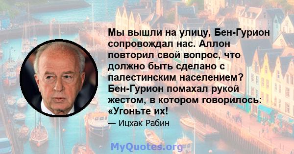 Мы вышли на улицу, Бен-Гурион сопровождал нас. Аллон повторил свой вопрос, что должно быть сделано с палестинским населением? Бен-Гурион помахал рукой жестом, в котором говорилось: «Угоньте их!