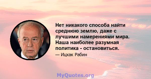 Нет никакого способа найти среднюю землю, даже с лучшими намерениями мира. Наша наиболее разумная политика - остановиться.