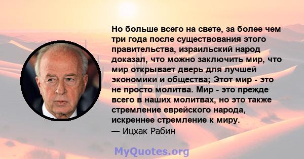 Но больше всего на свете, за более чем три года после существования этого правительства, израильский народ доказал, что можно заключить мир, что мир открывает дверь для лучшей экономики и общества; Этот мир - это не