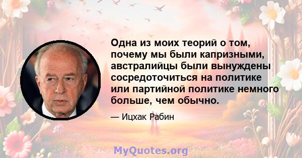 Одна из моих теорий о том, почему мы были капризными, австралийцы были вынуждены сосредоточиться на политике или партийной политике немного больше, чем обычно.