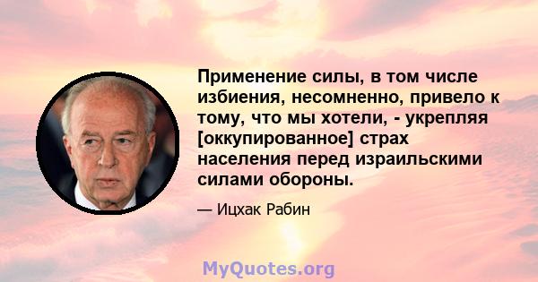 Применение силы, в том числе избиения, несомненно, привело к тому, что мы хотели, - укрепляя [оккупированное] страх населения перед израильскими силами обороны.