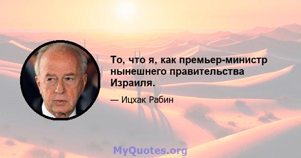 То, что я, как премьер-министр нынешнего правительства Израиля.