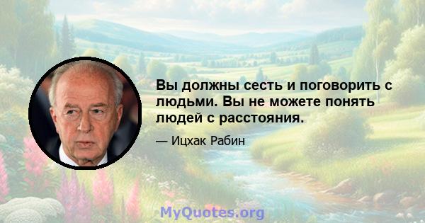 Вы должны сесть и поговорить с людьми. Вы не можете понять людей с расстояния.