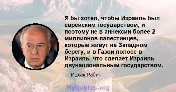 Я бы хотел, чтобы Израиль был еврейским государством, и поэтому не в аннексии более 2 миллионов палестинцев, которые живут на Западном берегу, и в Газой полосе в Израиль, что сделает Израиль двунациональным государством.